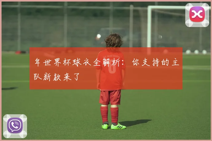 年世界杯球衣全解析：你支持的主队新款来了
