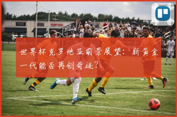 世界杯克罗地亚前景展望：新黄金一代能否再创奇迹？