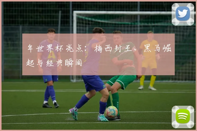 年世界杯亮点：梅西封王、黑马崛起与经典瞬间