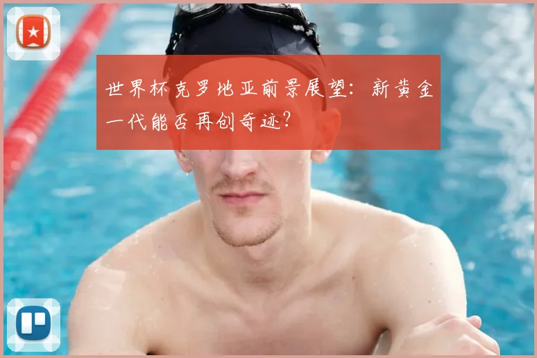 世界杯克罗地亚前景展望：新黄金一代能否再创奇迹？