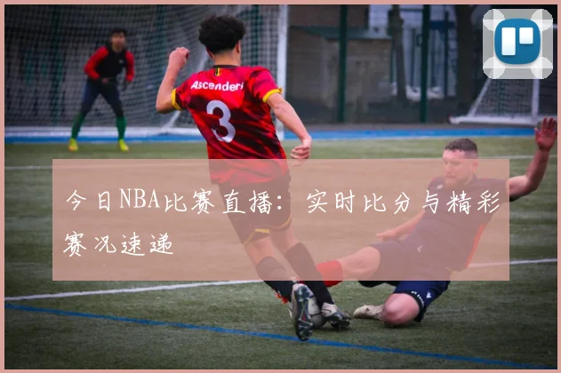 今日NBA比赛直播：实时比分与精彩赛况速递