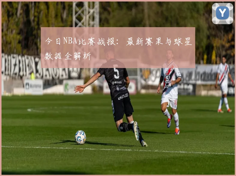 今日NBA比赛战报：最新赛果与球星数据全解析