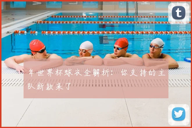 年世界杯球衣全解析：你支持的主队新款来了